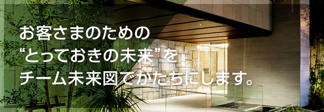 お客さまのための “とっておきの未来” をチーム未来図でかたちにします。